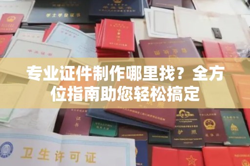 山西专业证件制作哪里找？全方位指南助您轻松搞定