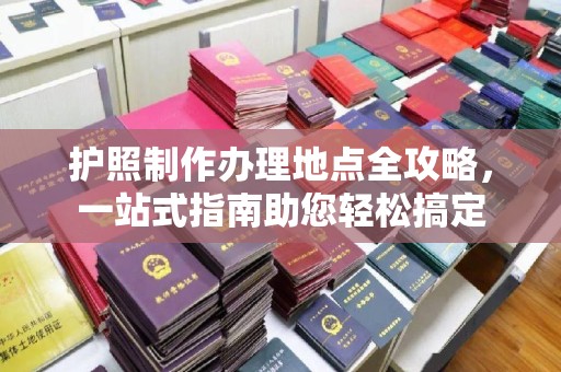山西护照制作办理地点全攻略，一站式指南助您轻松搞定